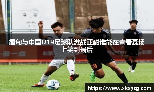 缅甸与中国U19足球队激战正酣谁能在青春赛场上笑到最后